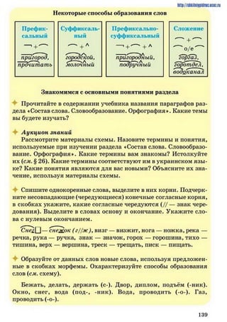 Некоторые способы образования слов
http://siikilniypidnc.ucoz.ru
Префик­ Суффиксаль­ Префиксально- Сложение
сальный ный суффиксальный
—1+ ^ + Л —. + — +Л
^ о / е ^
пригород, городской, пригородный, 'горгаЪ,
прочитать молочный подручный горотдеЛу
водоканал
Знакомимся с основными понятиями раздела
Прочитайте в содержании учебника названия параграфов раз­
дела «Состав слова. Словообразование. Орфография». Какие темы
вы будете изучать?
Аукцион знаний
Рассмотрите материалы схемы. Назовите термины и понятия,
используемые при изучении раздела «Состав слова. Словообразо­
вание. Орфография». Какие термины вам знакомы? Истолкуйте
их (см. § 26). Какие термины соответствуют им в украинском язы ­
ке? Какие понятия являются для вас новыми? Объясните их зна­
чение, используя материалы схемы.
Спишите однокоренные слова, выделите в них корни. Подчерк­
ните несовпадающие (чередующиеся) конечные согласные корня,
в скобках укажите, какие согласные чередуются ( // — знак чере­
дования). Выделите в словах основу и окончание. Укажите сло­
ва с нулевым окончанием.
'Сне&[^]— снежок (г)/ж)увизг — визжит, нога — ножка, река —
речка, рука — ручка, знак — значок, горох — горошина, тихо —
тишина, верх — вершина, треск — трещать, писк — пищать.
Образуйте от данных слов новые слова, используя предложен­
ные в скобках морфемы. Охарактеризуйте способы образования
слов (см. схему).
Бежать, делать, держать (с-). Двор, диплом, подъём (-ник).
Окно, снег, вода (под-, -ник). Вода, проводить (-о-). Газ,
проводить (-о-).
1 3 9
 