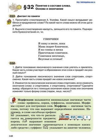 о о л Понятие о составе слова.
О Основа и окончание
355 Диктант по памяти
#
1. Прочитайте стихотворение А. Усачёва. Какой смысл вкладывает ре­
бёнок в придуманное слово? По какой части слова можно об этом дога­
даться?
2. Выучите стихотворение наизусть, запишите его по памяти. Подчерк­
ните буквосочетания нч, чн.
ГЛИНЧИКИ
Я сижу в песке, пока
Мама жарит блинчики.
Я из глины и песка
Приготовлю Г Л И Н Ч И К И .
Глинчики песочные,
Вкусные и сочные!
356
1. Дайте толкование лексического значения слов улететь и прилететь.
Какая часть слова участвует в образовании этих слов и придаёт им раз­
ный смысл?
2. Дайте толкование лексического значения слов спортсмен, спорт­
сменка. Какая часть слова придаёт им новое значение?
3. Изменится ли лексическое значение слова спортсмен, если изменить
окончание слова: о спортсмене, к спортсмену, спортсмена? Сделайте
вывод: образуется ли с помощью окончания новое слово или окончание
изменяет только форму слова (падеж, лицо, число)?
^
Морфемами называются минимальные значимые части
слова: префиксы, корни, суффиксы, окончания. Морфе­
мы служат для построения слов. Морфема — значимая часть
слова, потому что она выражает определённое значение. На­
пример, в слове наездница префикс
на- указывает, что что-то распола­
гается на поверхности предмета;
корень езд• выражает основное
лексическое значение «перемещаться с помощью каких-
либо средств»; суффикс ниц- указывает на занятие человека;
http://shkilniypidric.ucoz.ru
1 4 0
 