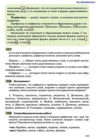 http://siikilniipidric.ucflz.ru
окончаниеІ-аIобозначает, что это существительное относится к
женскому роду 1-го склонения и стоит в форме единственного
числа.
Морфемика — раздел науки о языке, в котором изучаются
морфемы.
Префиксы и суффиксы участвуют в образовании слова с но­
вым лексическим значением: Тшписать,~записать, подписать;
л / 
гонка, гонец, гонщик.
Окончание не участвует в образовании нового слова. С по­
мощью окончания образуются только разные формы одного и
того же слова (падежная форма, форма числа и т. д.): клоунП,
клоун]]}], клоуны.
357
Устно восстановите определения, ставя на место пропуска обобщённое
для корня, префикса, суффикса понятие: значимая часть слова.
Корень — ... общая часть родственных слов, в которой заклю­
чено общее значение всех родственных слов.
Префикс — ..., которая стоит перед корнем и служит для обра­
зования новых слов.
Суффикс — ... , которая стоит после корня и служит для обра­
зования новых слов.
358 Эксперимент
Чтобы доказать, что суффиксы и префиксы придают слову определён­
ное значение, спишите слова, выделяя в каждой группе одинаковую
морфему. Какое значение придаёт группе слов выделенная морфема?
1. Учитель, писатель, строитель, водитель. 2. Доченька, Да­
шенька, Сашенька, дороженька. 3. Зеленоватый, великоватый,
маловатый, сладковатый. 4. Выйти, выбежать, выехать, выле­
теть. 4. Внести, впустить, вбежать, влететь. 5. Дочитал, дописал,
дошёл, добежал. 6. Словарик, комарик, карандашик, котик.
359 Словообразовательная работа
Образуйте отданных слов новые с помощью суффиксов -чик, -щик. За­
пишите составленные слова. Какое значение придают словам суф­
фиксы? Подчеркните буквосочетания нч, нщ, рщ.
-чик: барабан, вагон, сарафан, карман, лимон, кувшин.
-щик: барабан, вагон, табун, зелень, фонарь.
1 41
 