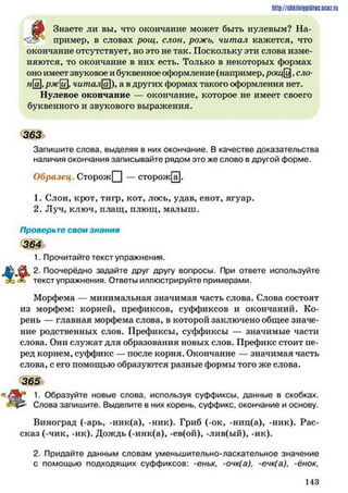 http://siikilniipidric.ucflz.ru
ша Знаете ли вы, что окончание может быть нулевым? На-
*' пример, в словах рощ, слон, рожь, ч и та л кажется, что
окончание отсутствует, но это не так. Поскольку эти слова изме­
няются, то окончание в них есть. Только в некоторых формах
оно имеет звуковое и буквенное 0 ()юрмление (например, рощ£,ело-
на,ржи, читала)> а в других формах такого оформления нет.
Нулевое окончание — окончание, которое не имеет своего
буквенного и звукового выражения.
363
Запишите слова, выделяя в них окончание. В качестве доказательства
наличия окончания записывайте рядом это же слово в другой форме.
Образец. СторожГ") — сторож[а].
1. Слон, крот, тигр, кот, лось, удав, енот, ягуар.
2. Луч, ключ, плащ, плющ, малыш.
Проверьте свои знания
364
1. Прочитайте текст упражнения.
ф 2. Поочерёдно задайте друг другу вопросы. При ответе используйте
текст упражнения. Ответы иллюстрируйте примерами.
Морфема — минимальная значимая часть слова. Слова состоят
из морфем: корней, префиксов, суффиксов и окончаний. Ко­
рень — главная морфема слова, в которой заключено общее значе­
ние родственных слов. Префиксы, суффиксы — значимые части
слова. Они служат для образования новых слов. Префикс стоит пе­
ред корнем, суффикс — после корня. Окончание — значимая часть
слова, с его помощью образуются разные формы того же слова.
365
1. Образуйте новые слова, используя суффиксы, данные в скобках.
Слова запишите. Выделите в них корень, суффикс, окончание и основу.
Виноград (-арь, -инк(а), -ник). Гриб (-ок, -ниц(а), -ник). Рас­
сказ (-чик, -ик). Дождь (-инк(а), -ев(ой), -лив(ый), -ик).
2. Придайте данным словам уменьшительно-ласкательное значение
с помощью подходящих суффиксов: -еньк, -очк(а), -ечк(а), -ёнок,
1 4 3
 