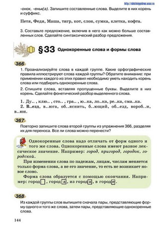 http://shkilniypidric.ucoz.ru
-онок, -еньк(а). Запишите составленные слова. Выделите в них корень
и суффикс.
Петя, Федя, Маша, тигр, кот, слон, сумка, клетка, кофта.
3. Составьте предложение, включив в него как можно больше состав­
ленных слов. Сделайте синтаксический разбор предложения.
Однокоренные слова и формы слова
3 6 6 Ь
1. Проанализируйте слова в каждой группе. Какие орфографические
правила иллюстрируют слова каждой группы? Обратите внимание: при
применении каждого из этих правил необходимо уметь находить корень
слова или подбирать однокоренные слова.
2. Спишите слова, вставляя пропущенные буквы. Выделите в них
корень. Сделайте фонетический разбор выделенного слова.
1. Ду.. , клю.. , сто.. , гра.. , ю..ка, ло..ка, ре..ка, сма..ка.
2. В..езд, в..ю га, объяснить, б..ю щ ий, об..езд, вороб..и,
в..юн.
367
Повторно запишите слова второй группы из упражнения 366, разделяя
их для переноса. Все ли слова можно перенести?
^
Однокоренные слова надо отличать от форм одного и
того же слова. Однокоренные слова имеют разное лек­
сическое значение. Например: город, пригород, городок, го
родской.
При изменении слова по падежам, лицам, числам меняется
только форма слова, а не его значение* то есть не возникает но­
вое слово.
Форма слова образуется с помощью окончания. Напри­
мер: городЦ , город Гаї, из город[а], в город[ё].
368
Из каждой группы слов выпишите сначала пары, представляющие фор­
му одного и того же слова, затем пары, представляющие однокоренные
слова.
1 4 4
 
