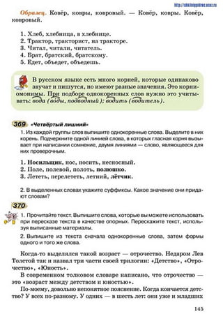 http://stikilniypidric.u cQ z.rii
Образец. Ковёр, ковры, ковровый. — Ковёр, ковры. Ковёр,
ковровый.
1. Хлеб, хлебница, в хлебнице.
2. Трактор, тракторист, на тракторе.
3. Читал, читали, читатель.
4. Брат, братский, братскому.
5. Едет, объедет, объедешь.
В русском языке есть много корней, которые одинаково
звучат и пишутся, но имеют разные значения. Это корни-
омонимы. При подборе одпокоренных слов нужно это учиты­
вать: вода (воды, подводный); водить (водитель).
369 «Четвёртый л и ш н и й »
1. Из каждой группы слов выпишите однокоренные слова. Выделите в них
корень. Подчеркните одной линией слова, в которых гласная корня вызы­
вает при написании сомнение, двумя линиями — слово, являющееся для
них проверочным.
1. Носильщик, нос, носить, несносный.
2. Поле, полевой, полоть, полюшко.
3. Лететь, перелететь, летний, лётчик.
2. В выделенных словах укажите суффиксы. Какое значение они прида­
ют словам?
370
Ч Ш ' 1• Прочитайте текст. Выпишите слова, которые вы можете использовать
0 ^ 0 ПРИ пересказе текста в качестве опорных. Перескажите текст, исполь­
зуя выписанные материалы.
2. Выпишите из текста сначала однокоренные слова, затем формы
одного и того же слова.
Когда-то выделялся такой возраст — отрочество. Недаром Лев
Толстой так и назвал три части своей трилогии: «Детство*, «Отро­
чество*, «Юность».
В современном толковом словаре написано, что отрочество —
это «возраст между детством и юностью».
По-моему, довольно непонятное пояснение. Когда кончается детс­
тво? У всех по-разному. У одних — в шесть лет: они уже и младших
1 4 5
 
