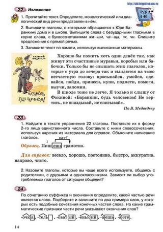 2 2 Изложение
1. Прочитайте текст. Определите, монологический или диа­
логический вид речи представлен в нём.
2. Выпишите глаголы, с которыми обращаются к Юре Ба-
ранкину дома и в школе. Выпишите слова с безударными гласными в
корне слова, с буквосочетаниями жи—ши, ча—ща, чк, чн. Спишите
предложение с прямой речью.
3. Запишите текст по памяти, используя выписанные материалы.
Хорошо бы пожить хоть один денёк так, как
живут эти счастливые муравьи, воробьи или ба­
бочки. Только бы не слышать этих глаголов, ко­
торые с утра до вечера так и сыплются на твою
несчастную голову: просыпайся, умойся, оде­
вайся, пойди, принеси, купи, подмети, помоги,
выучи, запомни.
В школе тоже не легче. Я только и слышу от
Фокиной: «Баранкин, будь человеком! Не вер­
тись, не опаздывай, не списывай».
По В. Медведеву
с т1. Найдите в тексте упражнения 22 глаголы. Поставьте их в форму
2-го лица единственного числа. Составьте с ними словосочетания,
используя наречия из материала для справок. Объясните написание
глаголов. как?
Образец. Пиш!ешЦ грамотно.
Д л я справок: весело, хорошо, постоянно, быстро, аккуратно,
направо, чисто.
2. Назовите глаголы, которые вы чаще всего используете, общаясь с
родителями, с друзьями и одноклассниками. Зависит ли выбор упо­
требляемых глаголов от ситуации общения?
По сочетанию суффикса и окончания определите, какой частью речи
является слово. Подберите и запишите по два примера слое, у кото­
рых есть подобные сочетания конечных частей слова. На какие грам­
матические признаки части речи указывают окончания слов?
http://stikilniypidric.ucoz.rij
-очк[а], -тель| | , -оват|ый|, -еньк|ий|, -'а ешь|, -а|сте|.
ь)А1'
14
 
