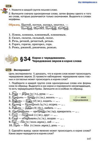 http://stikilniypidric.u cQ z.rii
374
. Укажите в каждой группе лишнее слово.
2. Выпишите сначала однокоренные слова, затем формы одного и того
же слова, которые различаются только окончанием. Выделите в словах
морфемы.
Образец. Пустой, пустая, пустил, опустел. —
Пуст[ая1,Опустел. 1Туст[ой1, 'пуст^ая].
1. Плюш, плюшка, плюшевый, плюшевым.
2. Силач, силачи, сильный, силос.
3. Речь, речной, речистый, речью.
4. Горяч, горячи, пригорел, гора.
5. Рожь, ржаной, ржавчина, рожью.
§34 Корни с чередованием.
Чередование звуков в корне слова
375 Эксперимент
Цель эксперимента: 1) доказать, что в корнях слов может происходить
чередование звуков; 2) провести наблюдение: чередование каких глас­
ных и согласных может происходить в корнях слов?
1. Подберите в каждой группе слов однокоренные слова или формы
слов по образцу. Выделите в них корни и подчеркните несовпадающие,
то есть чередующиеся буквы. Запишите их в скобках по образцу.
1. Реца —рё£ка ( к / / н ), рука — ....
2. 1Ию£итъ — прошу (с//ш )уносить — .... // — знак
3. Войить — вожу (д / / ж )>ходить — .... чередования
4. Кузнец — кузнецный (ц//ч), огурец — ....
5. Руйить — рублю (б//бл)улюбить — ....
6. Прекратить — прекращу (т //щ )Упревратить — ....
7. Снег. — снежный (г//ж )удруг — ....
8. Спор — оспаривать (о//а), поздно — ....
9. Сан — сна (о//ноль звука ) улоб — ....
10. Пень — пня (е//ноль звука)удень — ....
2. Сделайте вывод: какое явление может происходить в корне слова?
Какие звуки чередуются в корнях слов?
1 4 7
 