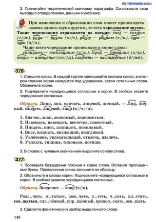 http://stikilniypidric.u cQ z.rii
3. Прочитайте теоретический материал параграфа. Сопоставьте свои
выводы с определением, данным в учебнике.
цт При изменении и образовании слов может происходить
замена одного звука другим, то есть чередование звуков.
Такие чередования отражаются на письме: снец — снежок
(г//ж ), рука — руЦка (к//ч), уберу — убираю (е//и), заря —
зори (а//о).
Чаще всего чередование происходит в корне слова:
скликать — воскли т ние (^кЦц), горох — горошина (х//ш ),
весть — извещение (ст //щ ), сладость — наслаждение ( д//жд).
376
1. Спишите слова. В каждой группе записывайте сначала слово, в кото­
ром гласная корня находится под ударением, затем остальные слова.
Обозначьте корни.
2. Подчеркните чередующиеся согласные в корне. В скобках укажите
чередование согласных.
Образец. Лицо, лик, сличать, лицевой, личный. — Лик, лич­
ный, сли^дть, лицевой, ЛИЦр (к//ч//ц).
1. Значок, знак, знакомый, знакомиться.
2. Извещать, навещать, весточка, известный.
3. Пищать, писк, запищать, писклявый.
4. Визг, визжать, визжащий, визглявый.
5. Увлечение, увлекательный, отвлечь, извлечь.
6. Утихать, тишина, тихонько, потише.
3. В словах с нулевым окончанием выделите основу слова.
377
1. Проверьте безударные гласные в корне слова. Вставьте пропущен­
ные буквы. Проверочные слова запишите по образцу.
2. Обозначьте в словах корни. Подчеркните чередующиеся согласные в
корне. В скобках укажите чередующиеся согласные.
Образец. Значение — знак (ч//к).
Различать, м..таться, замечать, х..теть, ч..сать, хл..стать,
совещаться, сплочённый, упрощённый, проиол..скать, осв..щать.
3. Сделайте фонетический разбор выделенного слова.
1 4 8
 