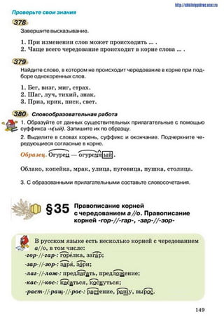Проверьте свои знания
378
Завершите высказывание.
1. При изменении слов может происходить ... .
2. Чаще всего чередование происходит в корне слова ... .
379
Найдите слово, в котором не происходит чередование в корне при под­
боре однокоренных слов.
1. Бег, визг, миг, страх.
2. Шаг, луч, тихий, знак.
3. Приз, крик, писк, свет.
380 Словообразовательная работа
1. Образуйте от данных существительных прилагательные с помощью
суффикса -н(ый). Запишите их по образцу.
2. Выделите в словах корень, суффикс и окончание. Подчеркните че­
редующиеся согласные в корне.
h ttp :/ / s tik iln iy p id r ic .u c Q z .
Образец . Огурец —Ъгуреан ыи
Облако, копейка, мрак, улица, пуговица, пушка, столица.
3. С образованными прилагательными составьте словосочетания.
С О С Правописание корней
с чередованием а //о . Правописание
корней -гор-//-гар-, -зар-//-зор-
В русском языке есть несколько корней с чередованием
а//оув том числе:
-гор-//-гар : горелка, загар;
-зар-//-зор-: заря, зари;
-лаг-//-лож-: предлагать, предложение;
-кас-//-кос-: касаться, коснуться;
-раст-//-ращ-//-рос-: растение, ращу, вырос.
1 4 9
 