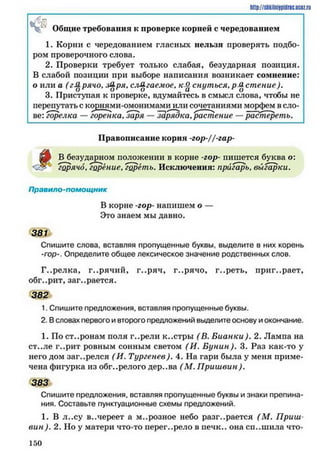 http://siikilni9pidric.uoaz.ru
Общие требования к проверке корней с чередованием
1. Корни с чередованием гласных нельзя проверять подбо­
ром проверочного слова.
2. Проверки требует только слабая, безударная позиция.
В слабой позиции при выборе написания возникает сомнение:
о или а (г&рячо% ря. слагаемое, к& снуться,р-Дстение).
3. Приступая к проверке, вдумайтесь в смысл слова, чтобы не
перепутать с корнями-омонимами или сочетаниями морфем в сло­
ве: горелка — горенка, заря — зарядка, растение —растереть.
Правописание корня -гор-//-гар~
шр В безударном положении в корне -гор- пишется буква о:
горячо, горение, гореть. Исключения: пригарь, выгарки.
Правило-помощник
В корне -гор- напишем о —
Это знаем мы давно.
381
Спишите слова, вставляя пропущенные буквы, выделите в них корень
-гор-. Определите общее лексическое значение родственных слов.
Г..релка, г..рячий, г..ряч, г..рячо, г..реть, приг..рает,
обг..рит, заг..рается.
382
1. Спишите предложения, вставляя пропущенные буквы.
2. Всловах первого ивторого предложений выделите основу иокончание.
1. По ст..ронам поля г..рели к..стры (В. Бианки). 2. Лампа на
ст..ле г..рит ровным сонным светом (И. Бунин). 3. Раз как-то у
него дом заг..релся (И. Тургенев). 4. На гари была у меня приме­
чена фигурка из обг..релого дер..ва (М. Приш вин).
383
Спишите предложения, вставляя пропущенные буквы и знаки препина­
ния. Составьте пунктуационные схемы предложений.
1. В л..су в..череет а м..розное небо разгорается (М . Приш
вин). 2. Но у матери что-то перег..рело в нечк.. она сп..шила что-
1 5 0
 