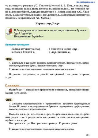 то вытащить рогачом (С. Сергеев-Ценский ). 3. Пот..хоньку мед­
ведь пошёл на запах дыма и скоро вышел к полян., на которой яр­
ко г..рел костёр ст..яли две палатки и п..слись лошади (Ю. Каза­
ков). 4. Евсею тёмный платок заг..ревшее л..цо и веснушки конечно
казались некрасивыми ( И. Бунин).
h ttp :/ / s tik iln iy p id r ic .u c Q z .
і
Корень -зар-//-зор-
В безударном положении в корне -зар- пишется буква а:
заря, зарница.
Исключение: зоревать.
Правило-помощник
Если о вступает в спор о пишите в корне -гор-,
в слове с буквой а, в -зар- пишите а.
384
1. Составьте с данными словами словосочетания. Запишите их, встав­
ляя пропущенные буквы. Выделите корень -зар-.
2. Укажите в словосочетаниях главное и зависимое слово.
З..рница, оз..рение, з..ревой, оз..рённый, оз..рить, з..рево,
з..ря.
С л о в а р ь ____________________________________________________________
Озарение — внезапное прояснение сознания, внезапное пони­
мание чего-либо.
385
1. Спишите словосочетания и предложения, вставляя пропущенные
буквы. В словах с пропущенными буквами подчеркните орфограммы,
выделите корни с чередованием.
Под..ём на з..ре, от..езд на з..ре, оз..рённые счаст..ем, озарён­
ные радост..ю, в радостном оз..рении, в счастливом оз..рении,
щебеч..т на з..ре.
Заг..рается з..ря. Заг..ралисьз..рницы. Г..релоз..рево.
2. Укажите в словосочетаниях главное и зависимое слово.
1 5 1
 