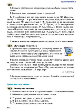 http://shkilniipidric.ucflz.ru
386
1. Спишите предложения, вставляя пропущенные буквы и знаки препи­
нания.
2. Составьте пунктуационные схемы предложений.
1. Я сообразил что это заг..рается новая з..ря (К. Паустов­
ский). 2. Вечерн.. з..ря начинается когда со..нце уже зайдёт за
край з..мли (К. Паустовский). 3. М..розило и за снежными
п..лями тускло просвечивала з..ря (И. Б унин). 4. Эх ты зоренька-
зарница рано на небо взошла (М . Ш олохов). 5. Перед самым рас­
светом Изумруд увидел во сне раннее весеннее утро красную з..рю
над з..млёй и ни..кий ароматный луг (А. Куприн). 6. По в..черам
слабо г..рело голубоватое з..рево вечерн.. з..ря медленно зарожда­
лась в тишине (К. Паустовский ).
3. Укажите, какими частями речи являются слова в первом предложении.
387 Обучающее списывание
1. Прочитайте текст. Определите, к какому типу речи он от­
носится. Составьте пунктуационные схемы предложений.
2. Спишите текст. Обозначьте орфограммы в словах с бе­
зударными и чередующимися гласными в корне.
Улыбка осветила суровое лицо Павла Антоновича. Давно уже
не озарялось оно такою добротою, радостью.
Он запел «Зореньку»: «Заря ль моя, зоренька, заря ль моя ясная!»
Он глядел на задремавшую Таню. Ему стало казаться, что она
поёт вместе с ним песню «По заре-заре».
По И. Бунину
3. Разберите выделенное слово по составу. Сделайте синтаксический
разбор первого предложения.
Проверьте свои знания
388 «Четвёртый лишний»
1. Спишите слова. Вставьте пропущенные буквы. Укажите лишнее слово.
2. Обозначьте орфограммы в однокоренных словах.
1. Г..рячий, заг..рает, г..реть, г..ристый.
2. З..ря, з..рядка, оз..рение, з..рница.
3. Г..ревать, приг..реть, г..рячка, г..рячо.
1 5 2
 