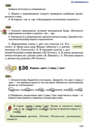 http://shkilniipidric.ucflz.ru
389
Найдите неточность в утверждении.
1. Корни с чередованием следует проверять подбором прове­
рочного слова.
2. В корнях -гор- и -вор*в безударном положении пишется о.
* 1. Спишите предложения, вставляя пропущенные буквы. Обозначьте
2. Подчеркните в предложениях грамматическую основу. Сделайте син­
таксический разбор первого предложения.
1. Керосиновая лампа г..рит иод стеклом (А. Тол­
стой ). 2. Мама дала дяде Фёдору таблетку с г..рячим керосин
молоком (Э. Успенский). 3. В середине купола г..рел
самый большой в мире фонарь (Ю. Олеша). 4. В левом дымоходе
печки сегодня заг..релась сажа (В. Каверин). 5. Тётушка видела
з..рницы над домами (Ю. Олеша).
1. Спишите слова. Выделите в них корень Докажите, что -раст-//-ращ-//
-рос— это варианты одного и того же корня. Объясните, какое явление
делает их «непохожими».
Ранение, подрастает, выращу, выращенный, перерос, подро£.
2. Определите, когда в корне -раст-//-ращ-//-рос- надо писатьо, когда —а.
Сверьте своё правило с правилом, которое дано ниже.
уж В корне -раст^//ращ-//-£ос- буква а пишется перед
ви -ст- и -щ-:р а н е н и е , выращу; буква о пишется перед -с-:
: выро£.
Исключения: росток, Ростов, Ростислав, ростовщик,
отрасль.
390
орфограммы в словах с корнями -гор-, -зар-.
391
1 5 3
 
