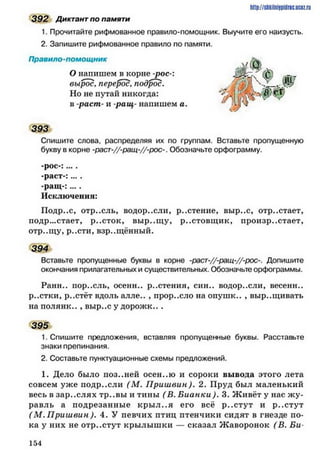 392 Диктант по памяти
1. Прочитайте рифмованное правило-помощник. Выучите его наизусть.
2. Запишите рифмованное правило по памяти.
Правило-помощник
О напишем в корне -рос-:
вырос, перерос, подрос.
Но не путай никогда:
в -распг- и -ращ- напишем а.
393
Спишите слова, распределяя их по группам. Вставьте пропущенную
букву в корне -раст-//-ращ-//-рос-. Обозначьте орфограмму.
-рос-: ... .
-раст-:....
-ращ -:....
Исключения:
Подр..с, отр..сль, водор..сли, р..стение, выр..с, отр..стает,
подр...стает, р..сток, выр..щ у, р..стовщ ик, произрастает,
отр..щу, р..сти, взращённый.
394
Вставьте пропущенные буквы в корне -раст-//-ращ-//-рос-. Допишите
окончания прилагательных и существительных. Обозначьте орфограммы.
Ранн.. пор..ель, осени.. р..стения, син.. водор..сли, весенн..
р..стки, р..стёт вдоль алле.. , прор..сло на опушк.. , выр..щивать
на полянк.. , выр..с у дорожк.. .
395
1. Спишите предложения, вставляя пропущенные буквы. Расставьте
знаки препинания.
2. Составьте пунктуационные схемы предложений.
1. Дело было поз..ней осен..ю и сороки вывода этого лета
совсем уже нодр..сли (М . П риш вин). 2. Пруд был маленький
весь в зар..слях тр..вы и тины ( В. Б ианки). 3. Ж ивёт у нас ж у­
равль а подрезанные кры л..я его всё р..стут и р..стут
( М. П риш вин). 4. У певчих птиц птенчики сидят в гнезде по­
ка у них не отр..стут крылыш ки — сказал Ж аворонок (В. Би-
h t tp :/ / s h k iln iy p id ric .iJ C Q z .
1 5 4
 