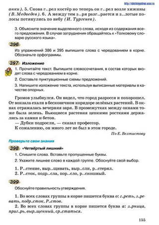 http://stikilniypidric.u cQ z.rij
а н ки ). 5. Снова г..рел костёр но теперь он г..рел возле хижины
( В. М едведев). 6. А между тем з..ря разгорается и з..лотые по­
лосы потянулись по небу (И . Тургенев),
3. Объясните значение выделенного слова, исходя из содержания все­
го предложения. В случае затруднения обращайтесь к «Толковому сло­
варю русского языка».
396
Из упражнений 386 и 395 выпишите слова с чередованием в корне.
Обозначьте орфограммы.
3 9 7 Изложение
1. Прочитайте текст. Выпишите словосочетания, в состав которых вхо­
дят слова с чередованием в корне.
2. Составьте пунктуационные схемы предложений.
3. Напишите изложение текста, используя выписанные материалы в ка­
честве опорных.
Громов улыбнулся. Он видел, что город разросся и похорошел.
От вокзала ехали в бесконечном коридоре зелёных растений. В ок­
нах отражалась вечерняя заря. В промежутках между окнами то­
же была зелень. Вьющиеся растения цепкими ростками держа­
лись за камни и бетон.
— Дубки подросли, — сказал профессор.
К сожалению, он много лет не был в этом городе.
По Е. Велтистову
Проверьте свои знания
398 »Четвёртый лишний»
1. Спишите слова. Вставьте пропущенные буквы.
2. Укажите лишнее слово в каждой группе. Обоснуйте свой выбор.
1. Р..стение, выр..щивать, выр..сли, р..стерял.
2. Р..сток, подр..сла, пор..ело, р..скошный.
399
Обоснуйте правильность утверждения.
1. Во всех словах группы в корне пишется буква о: г..реть, зоре­
вать, подросток. Ростов.
2. Во всех словах группы в корне пишется буква а: з..рница,
приг..рь, выр.лценный, срастаться.
1 5 5
 