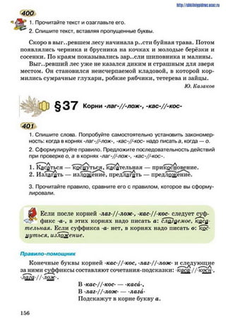 http://shkilniipidric.ucflz.ru
1 . Прочитайте текст и озаглавьте его.
2. Спишите текст, вставляя пропущенные буквы.
Скоро в выгоревшем лесу начинала р..сти буйная трава. Потом
появлялись черника и брусника на кочках и молодые берёзки и
сосенки. По краям показывались зар..сли шиповника и малины.
Выг..ревший лес уже не казался диким и страшным для зверя
местом. Он становился неисчерпаемой кладовой, в которой кор­
мились сумрачные глухари, робкие рябчики, тетерева и зайцы.
Ю. Казаков
400
§37 Корни -л а г-//-л о ж -к а с -//-к о с -
401
1. Спишите слова. Попробуйте самостоятельно установить закономер­
ность: когда в корнях -лаг-//-лож-, -кас-//-кос- надо писать а, когда —о.
2. Сформулируйте правило. Предложите последовательность действий
при проверке о, а в корнях -лаг-//-лож-, -кас-//-кос-.
1. Касаться — кдсаутьс^, касательная — прикБснов^ние.
2. Излагать — изложение, предлагать — предложение.
3. Прочитайте правило, сравните его с правилом, которое вы сформу­
лировали.
щ Если после корней -лаг-Ц-лож-, - к а с / / кос- следует
фикс -а-, в этих корнях надо писать а: слагаемое, каса­
тельная. Если суффикса -а- нет, в корнях надо писать о: кос­
нуться, изложение.
Правило-помощник
Конечные буквы корней -кас-//-кос, -лаг-//-лож- исследующие
за ними суффиксы составляют сочетания-подсказки: каса // коси .
лага-1/-лож-.
В -кас-//-кос-------каса-,
В -лаг-//-лож- — лага-
Подскажут в корне букву а.
1 5 6
 