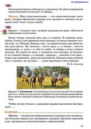 http://shkilniipidric.ucflz.ru
Используя материалы таблицы {см. упражнение 19). дайте определение
самостоятельным частям речи по образцу.
Образец. Имя существительное — это самостоятельная часть
речи, которая обозначает предмет или явление и отвечает на во­
просы кто? что?: книга, дождь.
*7 % * Вариант 1. Спишите текст, вставляя пропущенные буквы. Обозначьте
орфограммы в окончаниях.
Игорь теперь каждый день ход..т в манеж. И странное дело,
сейчас, когда у него времени стало меньше, он начал намного луч­
ше учит..ся. Раньше, бывало, сяд..тза уроки и сидит над ними ча­
сов пять-шесть. На листочк.. что-то рису..т, в окошк.. кого-то
высматривает, дума..т о чём-то своём. А теперь в окно глядеть
некогда. На уроки он мож..т потратить час-полтора, не больше.
А то в манеж опозда..т к вечерн.. проездк.. , поэтому и на урок.,
сидит как памятник, даже не шелохнётся. Каждое слово учителя
лов..т: запомнишь на урок.. — дома надо будет учить меньше.
По Б. Алмазову
Вариант 2. Сочинение. Почему Игорь стал учиться лучше? Что он делал
для того, чтобы учиться лучше, а времени на выполнение домашней ра­
боты тратить меньше? Напишите небольшое сочинение поданному на­
чалу.
Чтобы лучше учиться, а домашнее задание выполнять быстрее,
надо ... .
Сл о в а п ь____________________________________________________
Манеж — специально оборудованная площадка или специаль­
ное большое здание для тренировки лошадей, обучения верховой
езде, проведения конноспортивных соревнований.
1 5
 