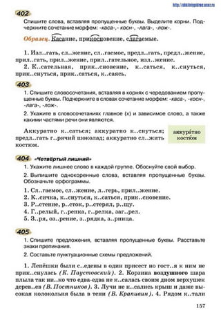 402
Спишите слова, вставляя пропущенные буквы. Выделите корни. Под­
черкните сочетание морфем: -каса-,- косн-, -лага-, -лож-.
Образец. Кздание, прикосновение, слагаемые.
1. Излагать, сложение, слагаемое, предлагать, предложение,
прил.,гать, приложение, прил..гательиое, изл..жение.
2. К..сательная, прикосновение, к..саться, к..снуться,
прик..снуться, прик..саться, к..саясь.
403
1. Спишите словосочетания, вставляя в корнях с чередованием пропу­
щенные буквы. Подчеркните в словах сочетание морфем: -каса-, -косн-,
-лага-, -лож-.
2. Укажите в словосочетаниях главное (х) и зависимое слово, а также
какими частями речи они являются.
Аккуратно Косаться; аккуратно к..снуться; аккуратно
предл..гать г..рячий шоколад; аккуратно сл..жить костюм
костюм.
404 «Четвёртый лишний»
1. Укажите лишнее слово в каждой группе. Обоснуйте свой выбор.
2. Выпишите однокоренные слова, вставляя пропущенные буквы.
Обозначьте орфограммы.
1 . С л о Г а е м о е , с л о ж е н и е , л . . г е р ь , п р и л . . ж е н и е .
2. К..сичка, К о с н у т ь с я , к . . с а т ь с я ,прик..сновение.
3. Р..стение, р..сток, р..стерял, р..щу.
4. Г..релый, г..ренка, г..релка, заг..рел.
5 . З . . р я , о з . . р е н и е , З о р я д к а , з . . р н и ц а .
405
1. Спишите предложения, вставляя пропущенные буквы. Расставьте
знаки препинания.
2. Составьте пунктуационные схемы предложений.
1 . Лепёшки были с..еденьт в один присест Н О Г О С Т . . Як ним не
прикоснулась (К. Паустовский). 2. Корзина воздушного шара
плыла так ни..ко что едва-едва не к..салась своим дном верхушек
дерев..ев ( В. Постников). 3. Лучи не к..сались крыш и даже вы­
сокая колокольня была в тени (В. Крапивин). 4. Рядом к..тали
http://shkilniypidric.ucoz.ru
1 5 7
 