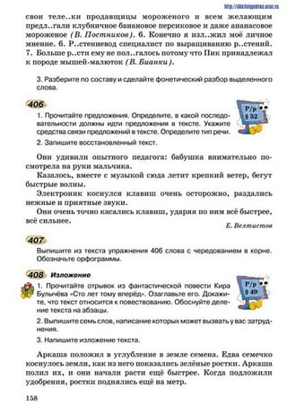 http://sJikiiniipidric.iiciz.rii
свои теле..ки продавщицы мороженого и всем желающим
предлагали клубничное банановое персиковое и даже ананасовое
мороженое (В. Постников). 6. Конечно я изл..жил моё личное
мнение. 6. Растениевод специалист по выращиванию р..стений.
7. Больше р..сти ему не пол..галось потому что Пик принадлежал
к породе мышей-малюток ( В. Бианки).
3. Разберите по составу и сделайте фонетический разбор выделенного
слова.
406
1. Прочитайте предложения. Определите, в какой последо­
вательности должны идти предложения в тексте. Укажите
средства связи предложений в тексте. Определите тип речи.
2. Запишите восстановленный текст.
Они удивили опытного педагога: бабушка внимательно по­
смотрела на руки мальчика.
Казалось, вместе с музыкой сюда летит крепкий ветер, бегут
быстрые волны.
Электроник коснулся клавиш очень осторожно, раздались
нежные и приятные звуки.
Они очень точно касались клавиш, ударяя по ним всё быстрее,
всё сильнее. „ _
Е. Велтистов
407
Выпишите из текста упражнения 406 слова с чередованием в корне.
Обозначьте орфограммы.
408 Изложение
1. Прочитайте отрывок из фантастической повести Кира
Булычёва «Сто лет тому вперёд». Озаглавьте его. Докажи­
те, что текст относится к повествованию. Обоснуйте деле­
ние текста на абзацы.
2. Выпишите семь слов, написание которых может вызвать у вас затруд­
нения.
3. Напишите изложение текста.
Аркаша положил в углубление в земле семена. Едва семечко
коснулось земли, как из него показались зелёные ростки. Аркаша
полил их, и они начали расти ещё быстрее. Когда подложили
удобрения, ростки поднялись ещё на метр.
1 5 8
 