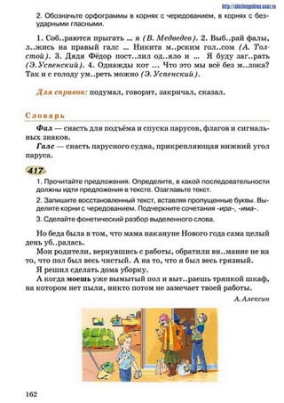 http://shkilniypidric.ijc0z.ru
2. Обозначьте орфограммы в корнях с чередованием, в корнях с без­
ударными гласными.
1. Собираются прыгать ... я (В. Медведев). 2. Выб..рай фалы*
л..жись на правый галс ... Никита м..рским гол..сом (А. Тол­
стой). 3. Дядя Фёдор пост..лил од..яло и ... Я буду заг..рать
(Э.Успенский). 4. Однажды кот ... Что это мы всё без м..лока?
Так и с голоду ум..реть можно (Э. Успенский).
Д ля справок: подумал, говорит, закричал, сказал.
С л о в а р ь
Фал — снасть для подъёма и спуска парусов, флагов и сигналь­
ных знаков.
Галс — снасть парусного судна, прикрепляющая нижний угол
паруса.
417
1. Прочитайте предложения. Определите, в какой последовательности
должны идти предложения в тексте. Озаглавьте текст.
2. Запишите восстановленный текст, вставляя пропущенные буквы. Вы­
делите корни с чередованием. Подчеркните сочетания -ира-има-.
3. Сделайте фонетический разбор выделенного слова.
Но беда была в том, что мама накануне Нового года сама целый
день уб..ралась.
Мои родители, вернувшись с работы, обратили внимание не на
то, что пол был весь чистый. А на то, что я был весь грязный.
Я решил сделать дома уборку.
А когда моешь уже вымытый пол и выт..раешь тряпкой шкаф,
на котором нет пыли, никто потом не замечает твоей работы.
А.Алексии
1 6 2
 