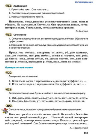 http://shkilniipidric.ucflz.ru
418 Изложение
1. Прочитайте текст. Озаглавьте его.
2. Составьте пунктуационные схемы предложений.
3. Напишите изложение текста.
Неизвестно, когда девчонки успевают научиться шить, мыть и
убирать. Но научилась и Настенька. Она кружилась и пела, когда
натирала полы. Учила слова, когда застилала кровати.
В. Каверин
419 Сочинение
1. Спишите словосочетания, вставляя пропущенные буквы. Обозначьте
орфограммы.
2. Напишите сочинение, используя данные в упражнении словосочетания
в качестве опорных.
Предлагаю помощь, аккуратно сложить, уб..раю комнату,
заст..лю постели, выт..раю мебель, слегка к..снуться, нат..рать
до блеска, забл..стели стёкла, оз..рилась светом, пол..ваю ком­
натные р..стения, пересадить р..сток, разл..жить по местам.
Проверьте свои знания
420
Завершите высказывание.
1. Если после корня с чередованием е//и следует суффикс а ,....
2. Если после корня с чередованием е//и суффикса а- нет, ... .
421
Вставьте пропущенные буквы и найдите лишнее слово в каждом ряду.
1. Отб..рать, копировать, сд..ру, ст..рать, заст..лать, бл..стать.
2. Ст..лить, бл..стеть, ут..реть, отп..реть, сд..рать, подж..чь.
422
Спишите текст, вставляя пропущенные буквы и знаки препинания.
Ваня выт..р слёзы и пошёл лесами домой. Он не шёл а бежал бо­
сиком по г..рячей песчаной дорог.. . Недавний лесной пожар про­
шёл стороной, на север, около самого озера. Пахло сг..ревшей тра­
вой и сухой гвоздикой. Она большими островами р..ела на полянах.
К. Паустовский
1 6 3
 