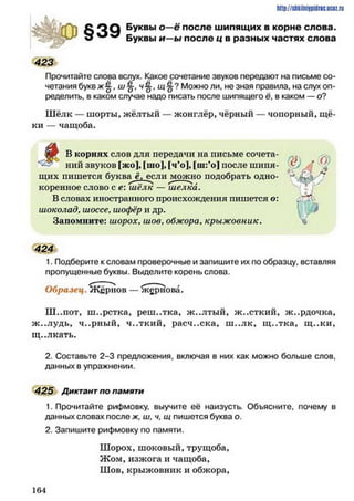 C O Q Буквы о —є после шипящих в корне слова,
w ^ ^ Буквы и —ы после ц в разных частях слова
423
Прочитайте слова вслух. Какое сочетание звуков передают на письме со­
четания букв ж% , ш-0-, ч-g-, щ § ? Можно ли, не зная правила, на слух оп­
ределить, в каком случае надо писать после шипящего ё, в каком — о?
Шёлк — шорты, жёлтый — жонглёр, чёрный — чопорный, щё­
ки — чащоба.
Я г В корнях слов для передачи на письме сочета-
ний звуков [жо], [шо], [ч’о], [ш:’о] после ш ипя­
щих пишется буквам, если ^уюжно подобрать одно­
коренное слово с е: ш ёлк — ш елка.
В словах иностранного происхождения пишется о:
шоколад, шоссе, шофёр и др.
Запомните: шорох, шов, обжора, крыжовник.
http://slikilnhipidric.ucQz.ru
424
1. Подберите к словам проверочные и запишите их по образцу, вставляя
пропущенные буквы. Выделите корень слова.
Образец. Жернов — жернова.
Ш..пот, ш..рстка, реш..тка, ж..лтый, ж..сткий, ж..рдочка,
ж..лудь, ч..рный, ч..ткий, расч..ска, ш ..лк, щ ..тка, щ ..ки,
щ..лкать.
2. Составьте 2-3 предложения, включая в них как можно больше слов,
данных в упражнении.
425 Диктант по памяти
1. Прочитайте рифмовку, выучите её наизусть. Объясните, почему в
данных словах после ж, ш, ч, щ пишется буква о.
2. Запишите рифмовку по памяти.
Шорох, шоковый, трущоба,
Жом, изжога и чащоба,
Шов, крыжовник и обжора,
1 6 4
 