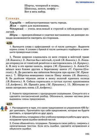 Шорты, чопорный и шоры,
Шоколад, шоссе, шофёр —
Вот и весь набор.
С л о в а р ь
Трущоба — неблагоустроенная часть города.
Ж ом — пресс для выжимания.
Чопорный — очень вежливый и строгий в соблюдении при­
личий.
Шоры — прикреплённые к уздечке наглазники, не дающие ло­
шади возможности смотреть по сторонам.
426
1. Выпишите слова с орфограммой «о—ё после шипящих». Выделите
корень слова. К словам с буквой ё после шипящего подберите и запи­
шите проверочные слова.
1. Тихие шорохи слышались со всех сторон в жёсткой траве
( В. Бианки). 2. Листок был жёлтый, сухой (В. Бианки). 3. Лоша­
ди отпрянули от тяжёлой решётки и насторожились (А. Куприн).
4. В лесу в это время капель, шорох (М . П риш вин), 5. Аким Се­
мёныч жил ближе других к береговому шоссе (С. Сергеев-Цен-
ский). 6. До рассвета мы шёпотом беседуем про орлов (М . Приш­
вин). 7. Шёрстка-невидимка спасла Пику жизнь (В. Бианки).
8. За далёким чёрным лесом я вижу золотой краешек солнца
( В. Бианки). 9. Собака спряталась в густых кустах крыжовника
(Л.Андреев). 10. Прошёл день (М . П риш вин). 11. Жёлтыми ог­
нями загорелась осень (Л. Андреев).
2. Укажите предложение с однородными сказуемыми. Спишите его и
сделайте синтаксический разбор. Обозначьте, какими частями речи
выражены члены предложения.
427
А . 1. Распределите в паре, кто какие предложения из упражнения 426 бу-
х. дет диктовать. Прочитайте про себя предложения, которые вы будете
диктовать, и продиктуйте их друг другу.
2. Обменяйтесь тетрадями и без учебника проверьте работы друг друга,
исправляя чужие ошибки зелёной пастой.
3. Снова обменяйтесь тетрадями. Проверьте свою работу, сверяясь с
напечатанным текстом. Если есть ошибки, сделайте исправления и
объясните ошибки.
http://sJikilniipidric.uctz.ru
1 6 5
 