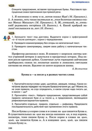 http://shkilniipidric.ucflz.ru
428
Спишите предложения, вставляя пропущенные буквы. Расставьте про­
пущенные знаки препинания при прямой речи.
1. Я поспешил к нему и ш..потом сказал Иди! (М . Приш вин).
2. А знаешь, есть такая маленькая ж..лтая болотная овсянка ска­
зал Михал Михалыч (М . П риш вин). 3. Ж ..лтенький, желтень­
кий! радовалась сестрёнка (В. Бианки). 4. Какой храбрый ма­
лыш! послышался ш..иот (Н. Носов).
429
1. Запишите текст под диктовку. Выделите корни с орфограммой
«о—ё после шипящих*», корни с чередованием.
2. Проведите взаимопроверку без опоры на напечатанный текст.
3. Проведите самопроверку, сверяя свою работу с напечатанным тек­
стом.
Профессор распахнул окно. В комнату с шорохом листвы вле­
тел утренний ветерок и запутался в прозрачных шторах. Под ок­
ном росли крепкие дубки. Солнечные лучи горящими зайчиками
пробирались сквозь их лохматые шапки и ложились светлыми
пятнами на землю. Вдалеке по шоссе шуршали шины.
Е. Велтистов
Буквы и —ы после ц в разных частях слова
430
1. Прочитайте вслух слова: цирк, цыплёнок, авиация, пловцы. Какое со­
четание звуков передают на письме буквосочетания ци, цы? Можно ли,
не зная правила, на слух определить, в каком случае надо писать ци,
в каком — цы?
2. Прочитайте «текст». Найдите предложения, представляющие собой
правило написания букв и—ы после ц, и предложения, являющиеся
рифмованным вариантом правила.
3. Прочитайте отдельно правило, отдельно — рифмовку. Предложите
последовательность действий при применении этого правила.
После буквы ц в корне слова и в словах на -ция пишется буква и.
В существительных на ция мы всегда напишем -ия9и под корнем,
посмотри, тоже пишем букву и. После корня в словах на цып,
■цый, цы пишется буква ы. А в концовке цын, цый, -цы пишем
только букву ы.
1 6 6
 