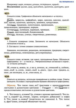 Например: цирк, акация, улицы, сестрицын, куцый.
Исключения: цыган, цыц, цыплёнок, цыпочки, цыкнуть, цып-
цып.
431
Спишите слова. Графически объясните написание и—ы после и.
/ 1 ™ ч
Цифра, циркуль, циферблат, цирк, циклон, циклоп, цыплё­
нок, цыган, цыпочки, цыкнуть, циновка, цитрусовые.
Авиаиил> традиция, пунктуация, провокация,
цивилизация, пропорция, порция. сверстник
Сестрицын, куницын, царицын, троицын. ровесник
Куишіу круглолицый, бледнолицый.
П т ицы, пальцы, улицы, сверстницы, ровесницы.
432
1. Спишите словарные слова. Запомните их написание. Объясните
написание и после ц.
2. Составьте с этими словами словосочетания.
Авиация, коллекция, редакция, экспедиция, традиция, сверст­
ницы, ровесницы, помощницы, регулировщицы.
433
Спишите слова, вставляя, где нужно, пропущенные буквы. Обозначьте
орфограммы: «и —ы после ц», «Непроизносимые согласные в корне»,
«о—ё после шипящих».
Ж ..сткая ц..новка, ш..л на ц..почках, ж..лтенький ц..плёнок,
опас..ный ц..клон, известный ц..ркач, грус..ная традиция,
опас..ая экспедиция, ж .,лтая акац..я.
434
Ответьте на вопросы, используя приведённые в скобках слова. Ответы
запишите. В словах с пропущенными буквами обозначьте орфограммы.
Образец. Что такое гиац..нт? (растение с продолговатыми
листьями и душистыми цветами) — Гиацинт — это расхение с
продолговатыми листьями и душистыми цветами.
1. Что такое ц..кламен? (р..стение с яркими цветами) 2. Что та­
кое ц..корий? (р..стение, корень которого добавляют в кофе)
3. Что такое ц..новка? (подстилка из камыша) 4. Что такое
д..фра? (знак, который обозначает число).
http://siikiinhipidric.iJcoz.ru
1 6 7
 