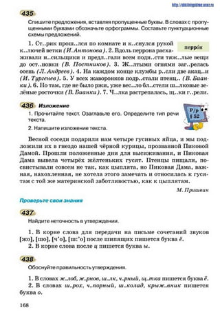 435
Спишите предложения, вставляя пропущенные буквы. Всловах с пропу­
щенными буквами обозначьте орфограммы. Составьте пунктуационные
схемы предложений.
1. Ст..рик прош..лся по комнате и к..снулся рукой
К..ЛЮЧЄЙ ветки ( И .А н то н о ва ). 2. Вдоль перрона расха- пеРР°н
живали носильщики и предлагали всем подн.хти тяж..лыс вещи
до остановки (В. П о стн и ко в ). 3. Ж..лтыми огнями заг..релась
осень (Л . Андреев). 4. На каждом конце клумбы р..сли две акац..и
(И . Тургенев). 5. У всех жаворонков иодр..стали итенц.. (В. Биан-
ки ). 6. Но там, где не было ржи, уже вес..ло бл..стели ш..лковые зе­
лёные росточки (В. Б и анки ). 7. Ч..лка растрепалась, щ..ки г..рели.
436 Изложение
1. Прочитайте текст. Озаглавьте его. Определите тип речи
текста.
2. Напишите изложение текста.
Весной соседи подарили нам четыре гусиных яйца, и мы под­
ложили их в гнездо нашей чёрной курицы, прозванной Пиковой
Дамой. Прошли положенные дни для высиживания, и Пиковая
Дама вывела четырёх жёлтеньких гусят. Птенцы пищали, по­
свистывали совсем не так, как цыплята, но Пиковая Дама, важ­
ная, нахохленная, не хотела этого замечать и относилась к гуся­
там с той же материнской заботливостью, как к цыплятам.
М. Пришвин
Проверьте свои знания
437
Найдите неточность в утверждении.
1. В корне слова для передачи на письме сочетаний звуков
[жо], [ню], [ч’о], [ш:*о] после шипящих пишется буква ё.
2. В корне слова после ц пишется буква ы.
438
Обоснуйте правильность утверждения.
1. В словах ж.лоб. ж.^)нов, ш .лк, черный, щ..шка пишется буква ё.
2. В словах ш..рох, ч..порный> ш..колад, кр ы ж .м н и к пишется
буква о.
http://shkilniypidric.ucoz.ru
1 6 8
 