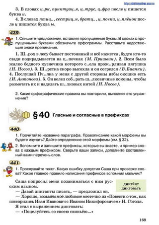 http://siikiinhipidric.iJcoz.ru
3. В словах ц..рк, пунктуация, ц..трус, ц..фра после ц пишется
буква и.
4. В словах птиц.., сестриц..н, братц... ц.лочки, ц.млёнок пос­
ле ц пишется буква ы.
439
к* 1. Спишите предложения, вставляя пропущенные буквы. В словах с про-
пущенными буквами обозначьте орфограммы. Расставьте недостаю­
щие знаки препинания.
1. Ш..рох в лесу бывает постоянный и всё кажется, будто кто-то
сзади подкрадывается на ц..почках (М. Пришвин). 2. Всем было
жалко бедного кузнечика которого с..ела прожорливая лягушка
(Н . Носов). 3. Ш..рстка скоро высохла и он согрелся ( Б.Бианки).
4. Послушай Пч..лка у меня с другой стороны избы окошко есть
(И. Антонова). 5. Он велел собирать шелковичные коконы, чтобы
размотать их и наделать ш..лковых нитей (Н. Носов).
2. Какие орфографические правила вы повторили, выполняя это упраж­
нение?
§40 Гласные и согласные в префиксах
440
1. Прочитайте название параграфа. Правописание какой морфемы вы
будете изучать? Дайте определение этой морфемы (см. § 32).
2. Вспомните и запишите префиксы, которые вы знаете, и пример сло­
ва с каждым префиксом. Сверьте ваши записи, дополните составлен­
ный вами перечень слов.
441
1. Прослушайте текст. Какую ошибку допустил Саша при проверке сло-
* ва? Какое главное правило написания префиксов вспомнил мальчик?
Саша попросил меня позаниматься с ним рус- .
диктант
ским языком. диктовать
— Давай диктанты писать, — предложил он.
— Хорошо, возьмём моё любимое местечко из «Повести о том, как
поссорились Иван Ивановиче Иваном Никифоровичем» Н. Гоголя.
Я стал с выражением диктовать:
— «Поцелуйтесь со своею свиньёю... *
1 6 9
 