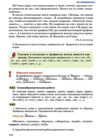 http://shkilniypidric.ucoz.ru
Но Саша вдруг стал выпытывать у меня, почему трудные сло­
ва пишутся не так, как произносятся. Начал он со слова ♦поце­
луйтесь».
В школе учительница часто говорила мне: «Петров, ты совсем
не умеешь анализировать слова*. Я попробовал изменить слово
так, чтобы на первый слог «по* падало ударение. «Поцелуй, поце­
ловать*, — шептал я про себя. Но ударение на «по* никак не по­
падало. Тогда я подумал: а что такое это самое «по*? И вдруг ме­
ня осенило: так это же префикс! Ну да, самый настоящий префикс
«по-*. Л гласные и согласные в префиксах всегда пишутся одина­
ково. Значит, всё очень просто. Я объяснил это Саше.
По А. Алексину
2. Выпишите из текста слова с префиксом по-. Выделите в этих словах
корни.
Д» Гласные и согласные в префиксах всегда пишутся оди-
наново. Запомните написание префиксов: в- (во ), вы-, до-,
за-, на-, над- (надо ), о-, об- (обо ), от- (ото ), пере-, по-, под-
( подо ), пред , про-, с-, у-.
Щ Обратите внимание!
• В префиксах может появляться беглая о: "вбежал — вошёл,
подбежал — подошёл, отбежал — отошёл, оббежал — обо
шёл, надписал — надорвал.
442 Словообразовательная работа
От глаголов носить, пилить, кормить, колоть, ходить, рвать, водить,
греть, брать образуйте новые слова, используя подходящие префиксы
из следующего перечня: в- (во-), вы-, до-, за-, на-, над- (надо-), о-,
об-(обо-), от-(ото-), пере-, по-, под- (подо-), пред-, про-, с-, у-.
443
1. Запишите слова с одинаковыми префиксами парами по образцу.
Префиксы обозначьте. Подчеркните беглую гласную о.
Образец. Вбежал — вщпёл.
Обогнать, подозвать, обдумать, собиратель, подвёл, отошёл,
сдирает, въехал, вошёл, отвёл.
2. Сделайте фонетический разбор выделенного слова.
1 7 0
 