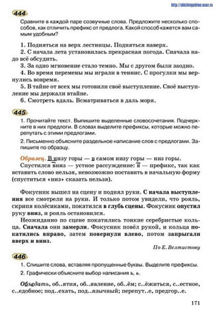 444
Сравните в каждой паре созвучные слова. Предложите несколько спо­
собов. как отличить префикс от предлога. Какой способ кажется вам са­
мым удобным?
1. Подняться на верх лестницы. Подняться наверх.
2. С начала лета установилась прекрасная погода. Сначала на­
до всё обсудить.
3. За одно мгновение стало темно. Мы с другом были заодно.
4. Во время перемены мы играли в теннис. С прогулки мы вер­
нулись вовремя.
5. В тайне от всех мы готовили своё выступление. Своё выступ­
ление мы держали втайне.
6. Смотреть вдаль. Всматриваться вдаль моря.
445
1. Прочитайте текст. Выпишите выделенные словосочетания. Подчерк­
ните в них предлоги. В словах выделите префиксы, которые можно пе­
репутать с этими предлогами.
2. Письменно объясните раздельное написание слов с предлогами. За­
пишите по образцу.
Образец. Л низу горы — в самом низу горы — низ горы.
Спустился "вниз — устное рассуждение: "в — префикс, так как
вставить слово нельзя, невозможно поставить в начальную форму
(спуститься «низ» сказать нельзя).
Фокусник вышел на сцену и поднял руки. С начала выступле­
ния все смотрели на руки. И только потом увидели, что рояль,
скрипя колёсиками, покатился в глубь сцены. Фокусник опустил
руку вниз, и рояль остановился.
Неожиданно по сцене покатились тонкие серебристые коль­
ца. Сначала они замерли. Фокусник повёл рукой, и кольца по­
катились вправо, затем повернули влево, потом запрыгали
вверх и вниз.
По Е. Велтистову
446
1. Спишите слова, вставляя пропущенные буквы. Выделите префиксы.
2. Графически объясните выбор написания ь, ь.
Ойъедать, об..ятия, объявление, об..ём; с..ёжиться, с..естное,
с..едобное; под..ехать, под..язычный; перепут..е, предгор..е.
http://shkilniypidric.ucoz.ru
1 7 1
 