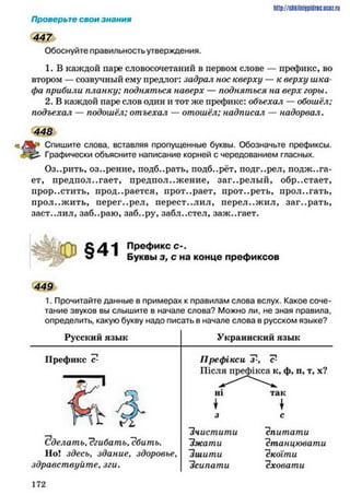 http://shkilniipidric.ucflz.ru
Проверьте свои знания
447
Обоснуйте правильность утверждения.
1. В каждой паре словосочетаний в первом слове — префикс, во
втором —созвучный ему предлог: задрал нос кверху — к верху шка­
фа прибили планку; подняться наверх — подняться на верх горы.
2. В каждой паре слов один и тот же префикс: объехал — обошёл;
подъехал — подошёл; отъехал —отошёл; надписал — надорвал.
448
Спишите слова, вставляя пропущенные буквы. Обозначьте префиксы.
Графически объясните написание корней с чередованием гласных.
Оз..рить, оз..рение, подб..рать, подб..рёт, подгорел, поджига­
ет, предполагает, предположение, заг..релы й, обр..стает,
прорастить, продирается, прот..рает, прот..реть, прол..гать,
прол..жить, иерег..рел, перест..лил, перелож ил, заг..рать,
заст..лил, заб..раю, заб..ру, забл..стел, заж..гает.
Префикс С -.
Буквы з, с на конце префиксов
449
1. Прочитайте данные в примерах к правилам слова вслух. Какое соче­
тание звуков вы слышите в начале слова? Можно ли, не зная правила,
определить, какую букву надо писать в начале слова в русском языке?
Русский язык Украинский язык
Префикс с- Префікси Т-, с1-
Після префікса к, ф, п, т, х?
<
2
Р?*
а » елать.~?гибать,~сбить.
Но! здесь, здание, здоровье,
здравствуйте, зги.
“Зчистити
їжа ти
"зшити
‘Зсипати
спитати
Станцювати
"скоїти
сховати
1 7 2
 