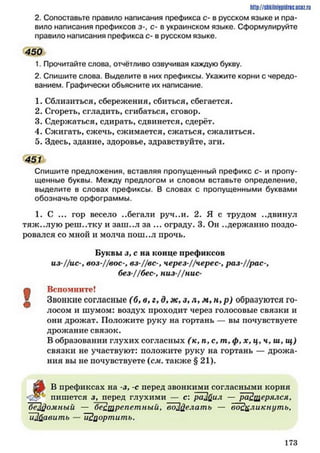 http://SllkilnhlPidriC.lJCQZ.rLI
2. Сопоставьте правило написания префикса с- в русском языке и пра­
вило написания префиксов з-, с- в украинском языке. Сформулируйте
правило написания префикса с- в русском языке.
450
1. Прочитайте слова, отчётливо озвучивая каждую букву.
2. Спишите слова. Выделите в них префиксы. Укажите корни с чередо­
ванием. Графически объясните их написание.
1. Сблизиться, сбережения, сбиться, сбегается.
2. Сгореть, сгладить, сгибаться, сговор.
3. Сдержаться, сдирать, сдвинется, сдерёт.
4. Сжигать, сжечь, сжимается, сжаться, сжалиться.
5. Здесь, здание, здоровье, здравствуйте, зги.
451
Спишите предложения, вставляя пропущенный префикс с- и пропу­
щенные буквы. Между предлогом и словом вставьте определение,
выделите в словах префиксы. В словах с пропущенными буквами
обозначьте орфограммы.
1. С ... гор весело ..бегали руч..и. 2. Я с трудом ..двинул
тяж..лую реш..тку и заш..л за ... ограду. 3. Он ..держанно поздо­
ровался со мной и молча пош..л прочь.
Буквы з, с на конце префиксов
из-Цис-, воз-//вое-, вз-Цвс-, через-//черес-у раз-//рас-,
без //бес-, низ-Цнис-
?
Вспомните!
^ Звонкие согласные (б, в, г, д, ж, з , л, м, н ,р ) образуются го­
лосом и шумом: воздух проходит через голосовые связки и
они дрожат. Положите руку на гортань — вы почувствуете
дрожание связок.
В образовании глухих согласных ( к , п, с, т, ф, х, ц, ч ,ш ,щ )
связки не участвуют: положите руку на гортань — дрожа­
ния вы не почувствуете (ел. также § 21).
В префиксах на -з, -с перед звонкими согласными корня
пишется л, перед глухими — с: раЛфіл — растерялся,
Т ф о м н ы й — "бестрепетныйг, воД елат ь — воскликнут ь,
ИЗйавить — ИЗцортить.
1 7 3
 