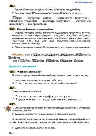 452
1. Прочитайте слова вслух, отчётливо озвучивая каждую букву.
2. Спишите слова. Обозначьте орфограмму «Префиксы на -з, -с».
Нафрал — ТЗцоренил, воздал — воскликнул, взвинтил —
вспрыгнул, чрезмерно — чересчур, бездушный — бестактный,
низвергнуть — ниспровергать.
453 Словообразовательная работа
1. Образуйте новые слова, используя подходящие префиксы: и з -//ис-,
ВОЗ-//ВОС-, вз-//вс-, через-//черес-, раз-,//рас-, без-,//бес-, низ-//нис-,
префикс с- и корни с чередованием: -лаг-//-лож-, -раст-//-ращ-//-рос-,
-гор-//-гар-, -бер-//-бир-, -дер-//-дир-, -тер-//-тир-. Запишите образо­
ванные слова по образцу.
2. Обозначьте орфограммы: «Префиксы на -з, -о , «Корни с чередованием».
Образец, -лож-: изложить, воадожить, раадожить, ниа'дожить,
^дожить; ___
-лаг-: йЗдагать, воЗдагать, рдЗдагать, ннадагать, сдагать.
Проверьте свои знания
454 «Четвёртый лишний»
Вставьте пропущенные буквы и найдите лишнее слово в каждом ряду.
1. ..делать, ..ходить, ..доровье, ..бегать.
2. И..вестие, во..делывать, ра..бирать, бе..честный.
455
Завершите высказывание.
1. Гласные и согласные в префиксах пишутся ... .
2. В префиксах на з, -с перед звонкими согласными ... .
456
1. Спишите словосочетания, вставляя пропущенные буквы и буквосоче-
тания нщ, щн, нч.
2. Укажите в словосочетаниях главное и зависимое слово.
Известный велого..ик, разорванный карма..ик, ра..битый ста-
ка..ик, и..печь бли..ик, ..горел по..ик, разговорчивый помо..ик.
3. Сделайте разбор выделенного слова.
http:// stikilniypidric.u cQ z.rii
1 7 4
 