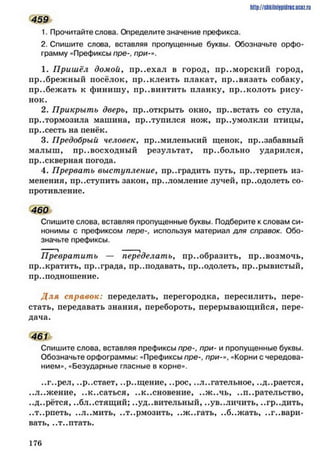 459
1. Прочитайте слова. Определите значение префикса.
2. Спишите слова, вставляя пропущенные буквы. Обозначьте орфо­
грамму «Префиксы пре-, при-».
1. Приш ёл домой■, пр..ехал в город, приморский город,
пр..брежный посёлок, пр..клеить плакат, пр..вязать собаку,
пр..бежать к финишу, пр..винтить планку, пр..колоть рису­
нок.
2. Прикрыть дверь, пр..открыть окно, пр..встать со стула,
притормозила машина, пр..тупился нож, пр..умолкли птицы,
пр..сесть на пенёк.
3. Предобрый человек, пр..миленький щенок, презабавный
малыш, превосходный результат, пр..больно ударился,
пр..скверная погода.
4. Прервать выступление, преградить путь, пр..терпеть из­
менения, пр..ступить закон, пр..ломление лучей, пр..одолеть со­
противление.
460
Спишите слова, вставляя пропущенные буквы. Подберите к словам си­
нонимы с префиксом пере-, используя материал для справок. Обо­
значьте префиксы.
Превратить — переделатьу пр..образить, пр..возмочь,
пр..кратить, пр..града, пр..подавать, пр..одолеть, пр..рывистый,
пр..подношение.
Д ля справок: переделать, перегородка, пересилить, пере­
стать, передавать знания, перебороть, перерывающийся, пере­
дача.
461
Спишите слова, вставляя префиксы пре-, при- и пропущенные буквы.
Обозначьте орфограммы: «Префиксы пре-. п р и «Корни с чередова­
нием», «Безударные гласные в корне».
..г..рел, ..р..стает, ..р..щение, ..рос, ..л..гательное, ..д..рается,
еЛ..жение, еК..саться, ..к..сновение, ..ж ..чь, ..п..рательство,
..д..рётся, ..блестящий; ..уд..вительный, ..увеличить, ..гр..дить,
..т..рпеть, ..ЛеМить, еТ..рмозить, ..ж ..гать, ..б..ж ать, ..г..вари-
вать, ..т..птать.
http://shkilniypidric.ucoz.ru
1 7 6
 