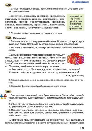 1. Спишите словарные слова. Запомните их написание. Составьте с ни­
ми словосочетания.
Превратить, предание, примерно, предельный, превратить
преграда, президент, природа, прибавление, пре- преграда
пятствие, прибор, присутствовать, привычка, препятствие
привал, приказывать, призывать, пригласить,
приём, приятный, приготовить, прелестный.
http://sMilniipidric.BCtz.ru
462
привычка
пригласить
приготовить
2. Сделайте разбор выделенного слова по составу.
463 Изложение
1. Выпишите слова с пропущенными буквами. Вставьте, где нужно, про­
пущенные буквы. Составьте пунктуационные схемы предложений.
2. Напишите изложение, используя выписанные слова и составленные
схемы.
Шагал инженер по улице и никак не мог проду­
мать, что пр..везти племяннице. Что ему ни
предлагали — всё не нравит..ся. Хочется раздо­
быть Ольге что-то такое, чтобы она была счастли­
ва. Хочется, чтобы все знакомые уд..влялись:
—Вот это подарок! Мы и представить себе такого не могли!
Какое это всё-таки трудное дело — продумывать подарки!
По К). Дружныкову
3. Какие предложения по эмоциональной окраске встречаются в тек­
сте?
4. Сделайте фонетический разбор выделенного слова.
464
1. Распределите, кто какой текст будет диктовать. Прочитайте про себя
текст, который вы будете диктовать, затем продиктуйте тексты друг дру­
гу.
2. Обменяйтесь тетрадями и без учебника проверьте работы друг друга,
исправляя чужие ошибки зелёной пастой.
3. Проверьте диктанты, которые вы написали, сверяясь с напечатан­
ным текстом. Если есть ошибки, сделайте исправления и объясните,
в чём они состоят.
1. Ленивый гром потягивался за горизонтом. Как заспанный
силач, распрямлял плечи и нехотя потряхивал землю. Бесшумные
1 7 7
 
