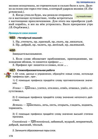 http://slikilniipiilric.uctz.ru
молнии исподтишка, но стремительно и сильно били в луга. Дале­
ко за селом уже горел стог сена, в который ударила молния (К. Па­
устовский ).
2. Когда утихли бури, мы решили отправить­
ся в настоящее путешествие, чтобы встретиться п>тсшествне
с настоящими приключениями. Для этого мы приобрели удоб­
ный корабль, и все на нём устроились. Было прекрасное утро
( Б. Окуджава).
Проверьте свои знания
465 »Четвёртый лишний»
1. Пристегнуть, прекрасный, пр..ехать, принюхаться.
2. Пр..добрый, пр..чалить, пр..весёлый, пр..маленький.
466
Завершите высказывание.
1. Если слово обозначает приближение, присоединение, на­
хождение вблизи, то пишется префикс ... .
2. Префикс про- пишется в словах, если ... .
467 Словообразовательная работа
слов’ данных в упражнении, образуйте новые слова, используя
префиксы пре-, при-.
1) С помощью префикса придайте слову противоположное значе­
ние.
Уехал — приехалуулетел, отклеил, отвёз, отвязал, ушёл, от­
сутствовал.
2) С помощью префикса придайте слову значение неполного дей­
ствия.
Встань — привстань, лечь, сесть, открыть, гладить, поднять,
тормозить.
3) С помощью префикса придайте слову значение высшей степени
признака.
Спокойный — преспокойный, забавный, мудрый, неприятный,
добрый, высокий, тёплый.
2. Запишите образованные пары слов.
1 7 8
 