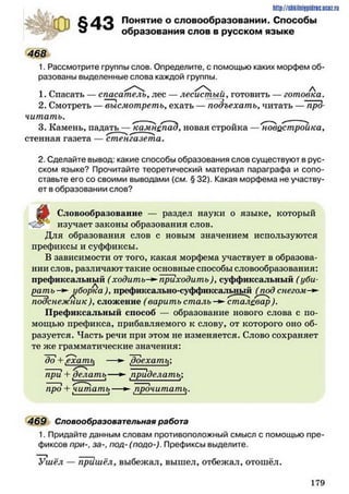 4 6 8
§43
http://siikilniypidric.ucQ z.ru
Понятие о словообразовании. Способы
образования слов в русском языке
1. Рассмотрите группы слов. Определите, с помощью каких морфем об­
разованы выделенные слова каждой группы.
1. Спасать — спасатель, лес — лесистый, готовить — готовка.
2. Смотреть — высмотреть, ехать — подъехать, читать —"про­
читать. ___ ___
3. Камень, падать —^а м н епадуновая стройка —'новостройка,
стенная газета — стенгазета.
2. Сделайте вывод: какие способы образования слов существуют в рус­
ском языке? Прочитайте теоретический материал параграфа и сопо­
ставьте его со своими выводами (см. § 32). Какая морфема не участву­
ет в образовании слов?
д о Словообразование — раздел науки о языке, который
изучает законы образования слов.
Для образования слов с новым значением используются
префиксы и суффиксы.
В зависимости от того, какая морфема участвует в образова­
нии слов, различают такие основные способы словообразования:
префиксальный (ходить-►приходить)>суффиксальный (уби­
рать + уборка), префиксально-суффиксальный (под снегом-**
подснежник Л сложение (варить сталь -► сталевар ).
Префиксальный способ — образование нового слова с по­
мощью префикса, прибавляемого к слову, от которого оно об­
разуется. Часть речи при этом не изменяется. Слово сохраняет
те же грамматические значения:
"до + ,ехапи —► 7)оехатъ;
при + делать— ► приделать;
про + читать— ► прочитать.
469 Словообразовательная работа
1. Придайте данным словам противоположный смысл с помощью пре­
фиксов при-, за-, под-(подо-). Префиксы выделите.
Ушёл — пришёл, выбежал, вышел, отбежал, отошёл.
1 7 9
 