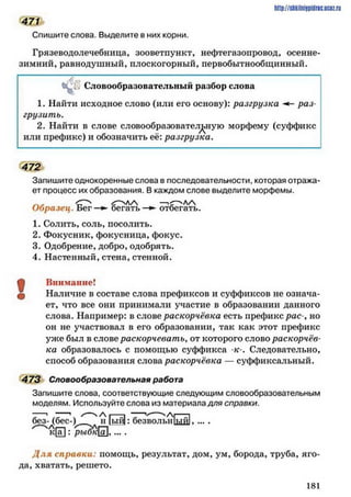 471
Спишите слова. Выделите в них корни.
Грязеводолечебница, зооветпункт, нефтегазопровод, осенне-
зимний, равнодушный, плоскогорный, первобытнообщинный.
http://stikilniypidric.ucQz.rii
4 й Словообразовательный разбор слова
1. Найти исходное слово (или его основу): разгрузка раз­
грузить.
2. Найти в слове словообразовательную морфему (суффикс
или префикс) и обозначить её: разгрузка.
472
Запишите однокоренные слова в последовательности, которая отража­
ет процесс их образования. В каждом слове выделите морфемы.
Образец. Б ег—►бегать—►отбегать.
1. Солить, соль, посолить.
2. Фокусник, фокусница, фокус.
3. Одобрение,добро,одобрять.
4. Настенный, стена, стенной.
Щ Внимание!
ф Наличие в составе слова префиксов и суффиксов не означа­
ет, что все они принимали участие в образовании данного
слова. Например: в слове раскорчёвка есть префикс рае-, но
он не участвовал в его образовании, так как этот префикс
уже был в слове раскорчевать, от которого слово раскорчёв­
ка образовалось с помощью суффикса к-. Следовательно,
способ образования слова раскорчёвка — суффиксальный.
473 Словообразовательная работа
Запишите слова, соответствующие следующим словообразовательным
моделям. Используйте слова из материала для справки.
без- (бес-)^1^ "н |ый): безвольиіьійі, ... .
к [ а ! : р ь і б к ї а ] . . . . .
Д ля справки: помощь, результат, дом, ум, борода, труба, яго­
да, хватать, решето.
1 81
 
