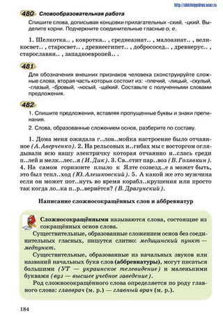 480 Словообразовательная работа
Спишите слова, дописывая концовки прилагательных -ский, -цкий. Вы­
делите корни. Подчеркните соединительные гласные о, е.
1. Шелкотка.. , ковротка.. , среднеазиат.. , малоазиат.. , вели-
косвет.. , старосвет.. , древнеегипет.. , добрососед.. , древнерус.. ,
старославян.. , западноевропей.. .
481
Для обозначения внешних признаков человека сконструируйте слож­
ные слова, вторая часть которых состоит из: -плечий, -лицый, -скулый,
-глазый, -бровый, -носый, -щёкий. Составьте с полученными словами
предложения.
482
1. Спишите предложения, вставляя пропущенные буквы и знаки препи­
нания.
2. Слова, образованные сложением основ, разберите по составу.
1. Дома меня ожидала г..лов..мойка настроение было отчаян­
ное (А. Аверченко). 2. На рельсовых и..гибах мы с восторгом огля­
дывали всю нашу электричку которая отчаянно н..слась среди
п..лей и мелк..лес..я (И .Д ик). 3. Св..стит пар..воз (В. Голявкин ).
4. На самом горизонте плыло к Ялте созвездие а может быть,
это был тепл..ход ( Ю. Алешковский). 5. А какой же это мужчина
если он может пот..нуть во время кораблекрушения или просто
так когда ло..ка п..р..вернётся? (В. Драгунский).
Написание сложносокращённых слов и аббревиатур
http://slikilnhipidric.ucQz.ru
£ » Сложносокращёнными называются слова, состоящие из
<;2?^ сокращённых основ слова.
Существительные, образованные сложением основ без соеди­
нительных гласных, пишутся слитно: медицинский пункт —
медпункт.
Существительные, образованные из начальных звуков или
названий начальных букв слов (аббревиатуры), могут писаться
большими (У Т — украинское телевидение) и маленькими
буквами (вуз — высшее учебное заведение).
Род сложносокращённого слова определяется по роду глав­
ного слова: главврач (м. р.) — главный врач (м. р.).
1 8 4
 