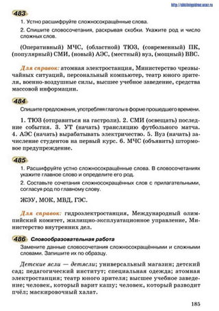 483
1. Устно расшифруйте сложносокращённые слова.
2. Спишите словосочетания, раскрывая скобки. Укажите род и число
сложных слов.
(Оперативный) МЧС, (областной) ТЮЗ, (современный) ПК,
(популярный) СМИ, (новый) АЭС, (местный) вуз, (мощный) ВВС.
Д ля справок: атомная электростанция. Министерство чрезвы­
чайных ситуаций, персональный компьютер, театр юного зрите­
ля, военно-воздушные силы, высшее учебное заведение, средства
массовой информации.
484
Спишите предложения, употребляя глаголы вформе прошедшего времени.
1. ТЮЗ (отправиться на гастроли). 2. СМИ (освещать) послед­
ние события. 3. УТ (начать) трансляцию футбольного матча.
4. АЭС (начать) вырабатывать электричество. 5. Вуз (начать) за­
числение студентов на первый курс. 6. МЧС (объявить) штормо­
вое предупреждение.
485
1. Расшифруйте устно сложносокращённые слова. В словосочетаниях
укажите главное слово и определите его род.
2. Составьте сочетания сложносокращённых слов с прилагательными,
согласуя род по главному слову.
ЖЭУ, МОК, МВД, ГЭС.
Д л я справок: гидроэлектростанция, Международный олим­
пийский комитет, жилищно-эксплуатационное управление, Ми­
нистерство внутренних дел.
486 Словообразовательная работа
Замените данные словосочетания сложносокращёнными и сложными
словами. Запишите их по образцу.
Детские ясли — детясли; универсальный магазин; детский
сад; педагогический институт; специальная одежда; атомная
электростанция; театр юного зрителя; высшее учебное заведе­
ние; человек, который варит кашу; человек, который разводит
пчёл; маскировочный халат.
http://ShkiiniJpidriG.UCIZ.ril
1 8 5
 