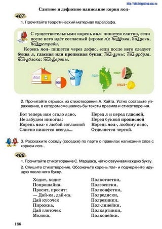 http://shkilniypidrie.ucoz.ru
Слитное и дефисное написание корня пол-
1. Прочитайте теоретический материал параграфа.
С существительными корень пол- пишется слитно, если
. после него идёт согласный (кроме л): полфома* подцочи,
Тюлшетради.
Корень пол- пишется через дефис, если после него следует
буква л, гласная или прописная буква: 'полдуны; 'полурбуза,
пол-дблока: пол£вропы.
487
ІЮ ІУ -Я
ПОЛ'
2. Прочитайте отрывок из стихотворения А. Хайта. Устно составьте уп­
ражнение, в котором смешались бы тексты правила и стихотворения.
Вот теперь нам стало ясно,
Не забудем никогда:
Корень пол- с любой согласной
Слитно пишется всегда...
Перед л и перед гласной,
Перед буквой прописной
Корень пол-, любому ясно,
Отделяется чертой.
3. Расскажите соседу (соседке) по парте о правилах написания слов с
корнем пол-.
488
1. Прочитайте стихотворение С. Маршака, чётко озвучивая каждую букву.
2. Спишите стихотворение. Обозначьте корень пол- и подчеркните иду­
щую после него букву.
Ходит, ходит
Попрошайка.
Просит, просит:
—Дай-ка, дай-ка.
Дай кусочек
Пирожка,
Дай глоточек
Молока,
Полкотлетки,
Полсосиски,
Полконфетки,
Полредиски,
Полрезинки,
Пол-линейки,
Полкартинки,
Полкопейки.
1 8 6
 