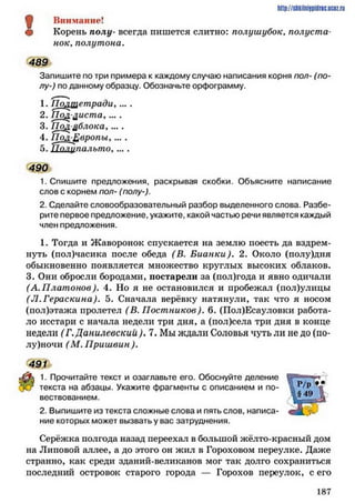 Л Внимание!
# Корень полу- всегда пишется слитно: полушубок, полуста­
нок, полутона.
489
Запишите по три примера к каждому случаю написания корня пол- (по­
лу-) по данному образцу. Обозначьте орфограмму.
1. По/ипетради. ... .
2. Пол диста, ... .
3.П о дблока,... .
4. Пол-Европы,....
5. П олупальто. ... .
490
1. Спишите предложения, раскрывая скобки. Объясните написание
слов с корнем лол- (полу-).
2. Сделайте словообразовательный разбор выделенного слова. Разбе­
рите первое предложение, укажите, какой частью речи является каждый
член предложения.
1. Тогда и Жаворонок спускается на землю поесть да вздрем­
нуть (пол)часика после обеда (В. Бианки). 2. Около (полу)дня
обыкновенно появляется множество круглых высоких облаков.
3. Они обросли бородами, постарели за (пол)года и явно одичали
(А.П лат онов). 4. Но я не остановился и пробежал (пол)улицы
(Л.Гераскина). 5. Сначала верёвку натянули, так что я носом
(пол)этажа пролетел (В. Постников). 6. (Пол)Есауловки работа­
ло исстари с начала недели три дня, а (пол)села три дня в конце
недели (Г.Данилевский ). 7. Мы ждали Соловья чуть ли не до (по­
луночи (М . Пришвин ).
491
1. Прочитайте текст и озаглавьте его. Обоснуйте деление
текста на абзацы. Укажите фрагменты с описанием и по­
вествованием.
2. Выпишите из текста сложные слова и пять слов, написа­
ние которых может вызвать у вас затруднения.
Серёжка полгода назад переехал в большой жёлто-красный дом
на Липовой аллее, а до этого он жил в Гороховом переулке. Даже
странно, как среди зданий-великанов мог так долго сохраниться
последний островок старого города — Горохов переулок, с его
http://SllkilnhlPidriC.lJCOZ.ru
1 8 7
 