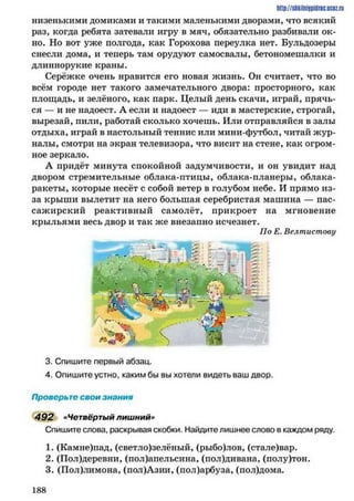 низенькими домиками и такими маленькими дворами, что всякий
раз, когда ребята затевали игру в мяч, обязательно разбивали ок­
но. Но вот уже полгода, как Горохова переулка нет. Бульдозеры
снесли дома, и теперь там орудуют самосвалы, бетономешалки и
длиннорукие краны.
Серёжке очень нравится его новая жизнь. Он считает, что во
всём городе нет такого замечательного двора: просторного, как
площадь, и зелёного, как парк. Целый день скачи, играй, прячь­
ся — и не надоест. А если и надоест — иди в мастерские, строгай,
вырезай, пили, работай сколько хочешь. Или отправляйся в залы
отдыха, играй в настольный теннис или мини-футбол, читай жур­
налы, смотри на экран телевизора, что висит на стене, как огром­
ное зеркало.
А придёт минута спокойной задумчивости, и он увидит над
двором стремительные облака-птицы, облака-планеры, облака-
ракеты, которые несёт с собой ветер в голубом небе. И прямо из-
за крыши вылетит на него большая серебристая машина — пас­
сажирский реактивный самолёт, прикроет на мгновение
крыльями весь двор и так же внезапно исчезнет.
По Е. Велтистову
http://siikilniipidnc.ucoz.ru
3. Спишите первый абзац.
4. Опишите устно, каким бы вы хотели видеть ваш двор.
Проверьте свои знания
492 «Четвёртый лишний»
Спишите слова, раскрывая скобки. Найдите лишнее слово в каждом ряду.
1. (Камне)пад, (светло)зелёный, (рыбо)лов, (стале)вар.
2. (Пол)деревни, (пол)апельсина, (пол)дивана, (полу)тон.
3. (Пол)лимона, (пол)Азии, (пол)арбуза, (пол)дома.
1 8 8
 