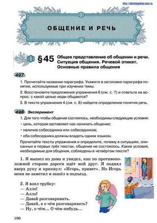 http://shkilni9pidric.ucaz.ru
£ Д Ц ь Общее представление об общении и речи.
Ситуация общения. Речевой этикет.
Основные правила общения
4 9 7
1. Прочитайте название параграфа. Укажите в заголовке параграфа по­
нятия, используемые при изучении темы.
2. Восстановите предложения упражнения 6 (см. с. 7) и ответьте на во­
прос: с какой целью люди общаются?
3. В тексте упражнения 4 (см. с. 6) найдите определение понятия речь.
498 Эксперимент
1. Для того чтобы общение состоялось, необходимы следующие условия:
• цель, которая заставляет нас начинать общение;
• наличие собеседника или собеседников;
• оба собеседника должны владеть одним языком.
Прочитайте тексты упражнения и определите, почему в ситуациях, опи­
санных в первых трёх текстах, общение не состоялось. Какие условия,
необходимые для общения, соблюдены в четвёртом тексте?
1. Я вышел из дома и увидел, как по противопо­
ложной стороне дороги идёт мой друг. Я поднял
вверх руку и крикнул: «Игорь, привет». Но Игорь
меня не заметил и зашёл в подъезд.
2. Я взял трубку:
— Алло!
— Алло!
— Давай разговаривать.
— Давай, а о чём разговаривать?
— Ну, о чём... О чём-нибудь...
1 9 0
 