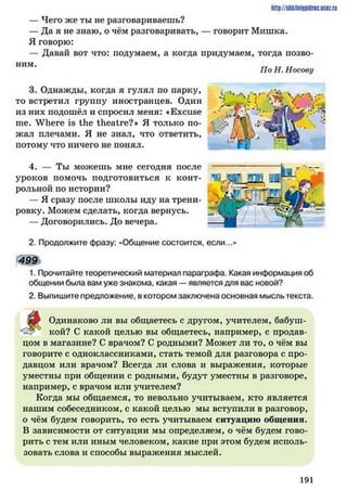 — Чего же ты не разговариваешь?
— Да я не знаю, о чём разговаривать, — говорит Мишка.
Я говорю:
— Давай вот что: подумаем, а когда придумаем, тогда позво­
ним.
3. Однажды, когда я гулял по парку,
то встретил группу иностранцев. Один
из них подошёл и спросил меня: «Excuse
me. Where is the theatre?* Я только по­
жал плечами. Я не знал, что ответить,
потому что ничего не понял.
4. — Ты можешь мне сегодня после
уроков помочь подготовиться к конт­
рольной по истории?
— Я сразу после школы иду на трени­
ровку. Можем сделать, когда вернусь.
— Договорились. До вечера.
2. Продолжите фразу: «Общение состоится, если...»
499
1. Прочитайте теоретический материал параграфа. Какая информация об
общении была вам уже знакома, какая — является для вас новой?
2. Выпишите предложение, в котором заключена основная мысль текста.
Одинаково ли вы общаетесь с другом, учителем, бабуш-
кой? С какой целью вы общаетесь, например, с продав­
цом в магазине? С врачом? С родными? Может ли то, о чём вы
говорите с одноклассниками, стать темой для разговора с про­
давцом или врачом? Всегда ли слова и выражения, которые
уместны при общении с родными, будут уместны в разговоре,
например, с врачом или учителем?
Когда мы общаемся, то невольно учитываем, кто является
нашим собеседником, с какой целью мы вступили в разговор,
о чём будем говорить, то есть учитываем ситуацию общения.
В зависимости от ситуации мы определяем, о чём будем гово­
рить с тем или иным человеком, какие при этом будем исполь­
зовать слова и способы выражения мыслей.
http://slikiliiiipiilric.uctz.ru
По Н. Носову
191
 
