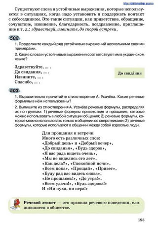 Существуют слова и устойчивые выражения, которые использу­
ются в ситуациях, когда надо установить и поддержать контакт
с собеседником. Это такие ситуации, как приветствие, обращение,
сочувствие, извинение, благодарность, поздравление, приглаше­
ние и т. д.: здравствуй, извините, до скорой встречи.
502ъ
1. Продолжите каждый ряд устойчивых выражений несколькими своими
примерами.
2. Какие слова и устойчивые выражения соответствуют им вукраинском
языке?
Здравствуйте,....
До свидания, ... . д 0 свидания
Извините, ... .
Спасибо, ... .
503*
1. Выразительно прочитайте стихотворение А. Усачёва. Какие речевые
формулы в нём использованы?
2. Выпишите из стихотворения А. Усачёва речевые формулы, распределяя
их по группам: 1) речевые формулы приветствия и прощания, которые
можно испо/ъзовать в любой ситуации общения; 2) речевые формулы, ко­
торые можно использоватьтолько вобщении со сверстниками; 3) речевые
формулы, которые используют в общении между собой взрослые люди.
Для прощания и встречи
Много есть различных слов:
«Добрый день» и «Добрый вечер»,
«До свиданья», «Будь здоров»,
«Я вас рада видеть очень»,
«Мы не виделись сто лет»,
«Как дела?», «Спокойной ночи»,
«Всем пока», «Прощай», «Привет»,
«Буду рад вас видеть снова»,
«Не прощаюсь!», «До утра!»,
«Всем удачи!», «Будьздорова!»
И «Ни пуха, ни пера!»
http://sttiiniipidric.iiciz.rii
ш Речевой этикет — это правила речевого поведения, сло­
жившиеся в обществе.
1 9 3
 