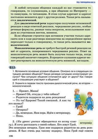 http://slikilniipidric.ucflz.ru
В любой ситуации общения каждый из нас становится то
говорящим, то слушающим, а при общении по Интернету —
то пишущим, то читающим. В этом случае адресант и адресат
постоянно меняются друг с другом ролями. Такая речь называ­
ется диалогической.
Для диалогической речи характерно получение мгновенной
реакции в виде ответной реплики, чередование реплик, особые
речевые формулы, разные типы вопросов, использование каж ­
дым из участников жестов, мимики.
Если общение строится при активном участии только адре­
санта или в ходе разговора инициатива на определённое время
переходит только к говорящему, то такая речь называется мо­
нологической.
Монологическая речь не требует быстрой речевой реакции на
неё от адресата, попеременного чередования реплик. Ответ на
монологическую речь может быть получен только тогда, когда
говорящий закончит говорить. В процессе слушания адресат мо­
жет реагировать на монологическую речь мимикой, взглядом.
Ш й
1. Вспомните основные условия общения. Описано ли в следующих си­
туациях речевое общение? Какую речевую ситуацию иллюстрирует ри­
сунок? Чем ситуации общения отличаются друг от друга? Как говоря­
щий и слушающие участвуют в общении?
2. Укажите в первом тексте признаки диалогической речи, во втором —
монологической.
1. — Привет, Маша!
— Привет! Ой, откуда у тебя собака?
— Родители подарили на день рождения!
— Ух ты! Здорово! Такой смешной. А как ты
его назвал?
— Грэй!
— Овчарка?
—Да, немецкая. Нам пора. Идём к ветеринару.
— Пока.
2. (На уроке: ученик обращается ко всему клас-_ м воторинлр
су). Я хочу рассказать о своей собаке. Его зовут Грэи.
Это немецкая овчарка. Грэя мне подарили родители на день рож­
дения. Я был очень рад такому подарку. Пока Грэй ещё совсем
1 9 6
 