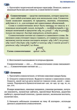 1. Прочитайте теоретический материал параграфа. Отметьте, какая ин­
формация была вам уже известна, а какая является новой.
^
Словосочетание — средство именования, которое представ-
ляет собой сочетание двух или нескольких слов. Словосоче­
тание позволяет называть те предметы, явления, отношения,
действия и т. п., для которых нет однословных обозначений.
Слова в словосочетании могут быть связаны по смыслу и с
помощью окончаний: синий, тетрадь — синяя]тетрадь; с по­
мощью окончаний и предлогов: иду, по, улица — иду по улицё;
только по смыслу: быстро вернуться, встать рано.
Словосочетание состоит из главного и зависимого слова. За­
висимое слово уточняет смысл главного, от главного слова к за­
висимому всегда можно поставить вопрос: иду (где?) по улице;
иду (как?) быстро; иду ( куда?) в школу; иду (с какой целью?)
учиться; иду (откуда?) из дома.
какой?
^ 'х
Схема словосочетания: яркий свет.
http://ShkiiniJpidriG.UCIZ.ril
291
2. Восстановите высказывание по опорным фразам.
Словосочетание — это .... В словосочетании слова связывают­
ся ... . Словосочетание состоит из ... .
30 Сочинение
1. Прочитайте словосочетания, отчётливо озвучивая каждую букву.
2. Спишите словосочетания. Выделите главное и зависимое слово.
Укажите, какой частью речи является главное слово, какой — зави­
симое. Подчеркните буквосочетания жи—ши, ча—ща, чу—щу, чк, нч,
щн, стн.
В мире животных, опасные хищники, ужасное рычание, почуя­
ли опасность, пушистые зайчата, прелестные белочки, радостно
щебечут, крошечный птенчик, грозно шипят, маленькие волчата,
колючие ежи.
3. Напишите небольшое сочинение на тему «В зоопарке», используя
данные в упражнении словосочетания.
19
 