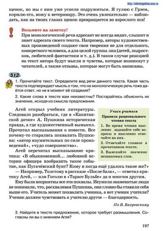 щенок, но мы с ним уже успели подружиться. Я гуляю с Грэем,
кормлю его, вожу к ветеринару. Это очень увлекательно — наблю­
дать, как на твоих глазах щенок превращается во взрослого пса!
ф Возьмите на заметку!
^ При монологической речи адресант не всегда видит, слышит и
знает адресата своего текста. Например, авторы художествен­
ных произведений создают свои творения не для отдельного,
конкретною человека, а для целой группы лиц (детей, подрост­
ков, любителей фантастики и т. д.). В таком случае реакцией
на текст автора будут мысли и чувства, которые возникнут у
читателей, а также отзывы, которые могут быть написаны.
512
1. Прочитайте текст. Определите вид речи данного текста. Какая часть
текста подтверждает мысль о том, что на монологическую речь тоже да­
ётся ответ, но не в момент её создания?
2. Какие слова в тексте вам неизвестны? Постарайтесь объяснить их
значение, исходя из смысла предложения.
Агей открыл учебник литературы. Учись учиться
Следовало разобраться, где в «Капитан- Правила раци0н8льи0г0
ской дочке» А. Пушкина историческая чтения текста
правда, а где художественный вымысел, і. во время чтения мыс-
Прочитал высказывания о повести. Все ленно задавайте себе во-
почему-то старались похвалить Пушки- ПР ^ Ы 11 мысленно отве­
чайте на них.
на: «автор изумительных по силе произ- л .
„ 2. Отмечайте главное в
ведении», «чудо совершенства». прочитанном тексте.
Агей перечитал высказывание кри- 3 выясняйте значение
тика: «В обыкновенной... любовной ис- незнакомых слов,
тории офицера изобразить такое собы­
тие, как Пугачёвский бунт? Кому и когда ещё удалось такое же?»
— Например, Толстому в рассказе «После бала», — ответил кри­
тику Агей, — или Гоголю в «Тарасе Бульбе» да и многим другим.
Ему были неприятны все эти похвалы. Неужели знаменитые люди
не понимали, что, расхваливая Пушкина, они словно бы ставили себя
выше его. Учитель может похвалить ученика, а вот ученик учителя?
Ученик должен чувствовать к учителю другое —благодарность.
Но В. Бахревскому
3. Найдите в тексте предложение, которое требует размышления. Со­
гласны ли вы с мнением Агея?
http://shkilniypidric.ucoz.ru
1 9 7
 