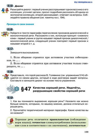 http://shkilniipidric.ucflz.ru
515 Диалог
Разыграйте диалог: первый ученик расспрашивает одноклассника о его
коллекции, уточняет детали, просит подробнее рассказать об одном из
экспонатов коллекции, второй рассказывает, отвечает на вопросы. Соб­
людайте правила общения (см. памятку на с. 194).
Проверьте свои знания
Найдите в тексте параграфа перечисление признаков диалогической и
- монологической речи. Расскажите о них, используя принцип «снежного
кома»: первый ученик в группе называет первый признак диалогической /
монологической речи, следующий ученик повторяет первый признак и
называет второй и т. д.
Завершите высказывание.
1. Если общение строится при активном участии собеседни­
ков, т о ... .
2. Если общение строится при активном участии только гово­
рящего, т о ... .
з щ ь
в./Як* Представьте, что герой рассказа В. Голявкина {см. упражнение 514) об-
щается со своим другом, который в ходе разговора задаёт вопросы.
Составьте и запишите диалог на основе текста упражнения.
Качества хорошей речи. Недочёты,
разрушающие свойства хорошей речи
519
1. Как вы понимаете выражение хорошая речь? Назовите как можно
больше качеств, которыми, по вашему мнению, должна отличаться хо­
рошая речь.
2. Прочитайте теоретический материал параграфа. Какие качества вы
не назвали?
Д Хорошая речь отличается правильностью (соблюдение
норм языка); точпостью словоупотребления (использова­
ние слов в соответствии с их значением); логичностью
1 9 9
 